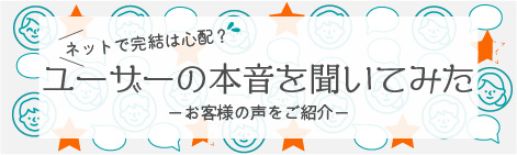 ユーザーの本音を聞いてみた－お客様の声をご紹介－